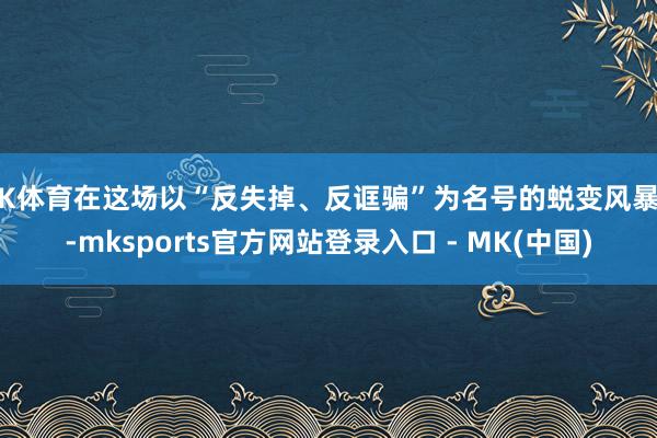 MK体育在这场以“反失掉、反诓骗”为名号的蜕变风暴中-mks