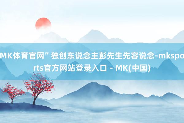MK体育官网”独创东说念主彭先生先容说念-mksports官