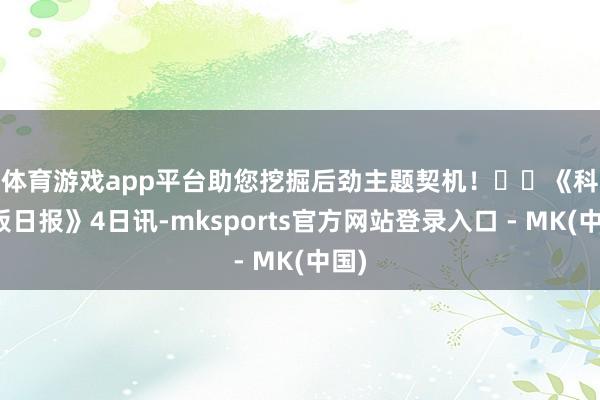 体育游戏app平台助您挖掘后劲主题契机！		　　《科创板日报》4日讯-mksports官方网站登录入口 - MK(中国)