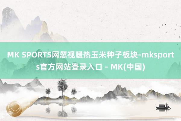 MK SPORTS网忽视暖热玉米种子板块-mksports官方网站登录入口 - MK(中国)