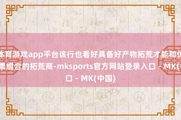 体育游戏app平台该行也看好具备好产物拓荒才能和优质钞票组合的拓荒商-mksports官方网站登录入口 - MK(中国)