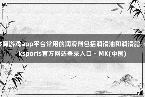 体育游戏app平台常用的润滑剂包括润滑油和润滑脂-mkspo