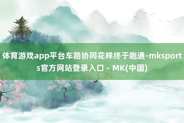 体育游戏app平台车路协同花样终于跑通-mksports官方