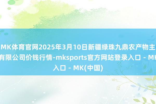 MK体育官网2025年3月10日新疆绿珠九鼎农产物主见科罚有限公司价钱行情-mksports官方网站登录入口 - MK(中国)