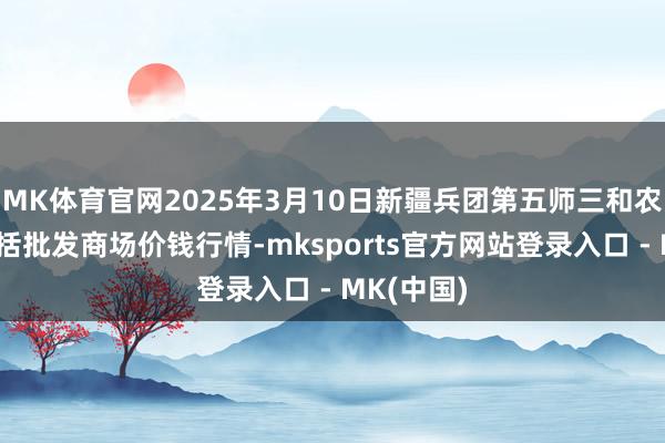 MK体育官网2025年3月10日新疆兵团第五师三和农副居品概括批发商场价钱行情-mksports官方网站登录入口 - MK(中国)