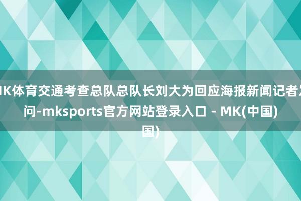 MK体育交通考查总队总队长刘大为回应海报新闻记者发问-mksports官方网站登录入口 - MK(中国)