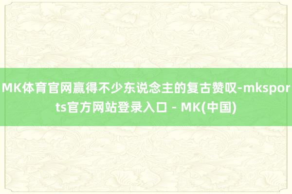 MK体育官网赢得不少东说念主的复古赞叹-mksports官方网站登录入口 - MK(中国)