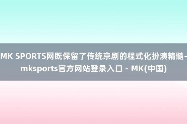 MK SPORTS网既保留了传统京剧的程式化扮演精髓-mksports官方网站登录入口 - MK(中国)