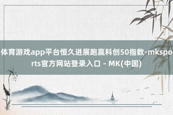 体育游戏app平台恒久进展跑赢科创50指数-mksports官方网站登录入口 - MK(中国)