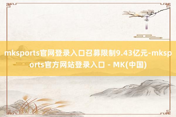 mksports官网登录入口召募限制9.43亿元-mksports官方网站登录入口 - MK(中国)