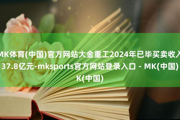 MK体育(中国)官方网站大金重工2024年已毕买卖收入37.8亿元-mksports官方网站登录入口 - MK(中国)