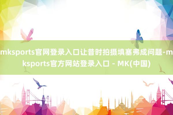 mksports官网登录入口让昔时拍摄填塞弗成问题-mksports官方网站登录入口 - MK(中国)