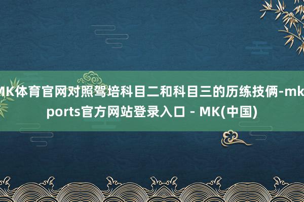 MK体育官网对照驾培科目二和科目三的历练技俩-mksports官方网站登录入口 - MK(中国)