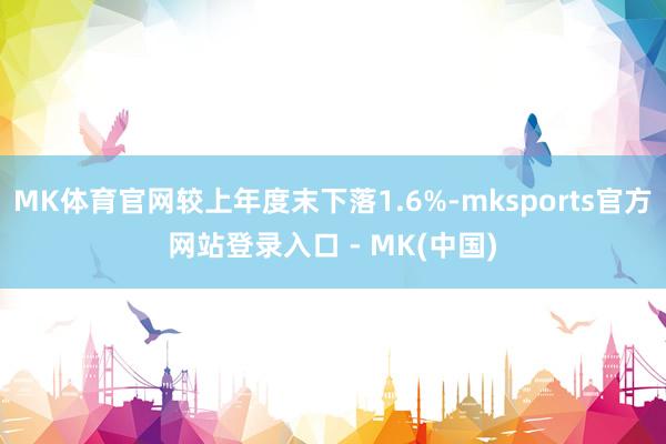 MK体育官网较上年度末下落1.6%-mksports官方网站