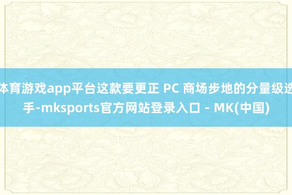 体育游戏app平台这款要更正 PC 商场步地的分量级选手-mksports官方网站登录入口 - MK(中国)