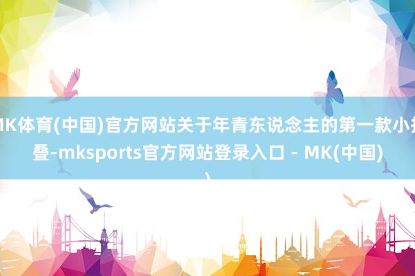 MK体育(中国)官方网站关于年青东说念主的第一款小折叠-mksports官方网站登录入口 - MK(中国)