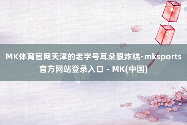 MK体育官网天津的老字号耳朵眼炸糕-mksports官方网站