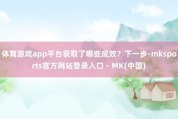 体育游戏app平台获取了哪些成效？下一步-mksports官方网站登录入口 - MK(中国)