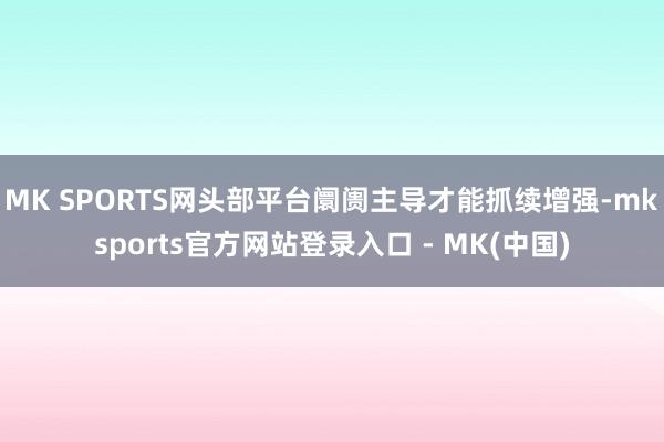 MK SPORTS网头部平台阛阓主导才能抓续增强-mksports官方网站登录入口 - MK(中国)