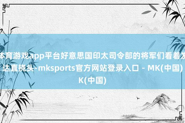 体育游戏app平台好意思国印太司令部的将军们看着发达直挠头-
