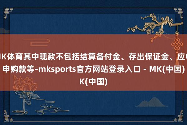 MK体育其中现款不包括结算备付金、存出保证金、应收申购款等-mksports官方网站登录入口 - MK(中国)