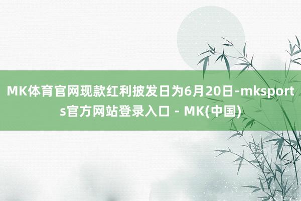 MK体育官网现款红利披发日为6月20日-mksports官方网站登录入口 - MK(中国)