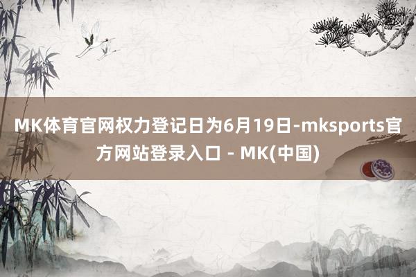 MK体育官网权力登记日为6月19日-mksports官方网站登录入口 - MK(中国)