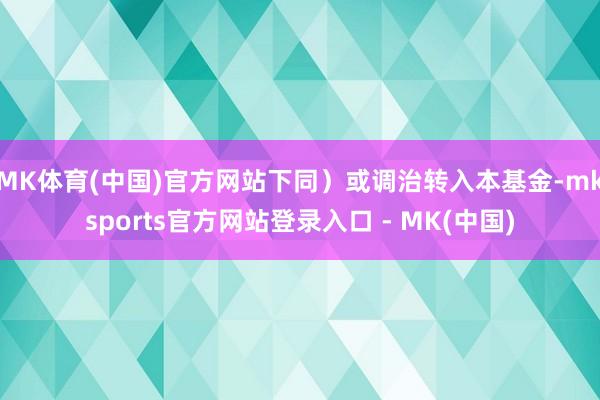 MK体育(中国)官方网站下同）或调治转入本基金-mksports官方网站登录入口 - MK(中国)