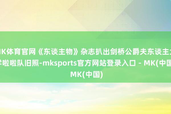 MK体育官网《东谈主物》杂志扒出剑桥公爵夫东谈主大学啦啦队旧