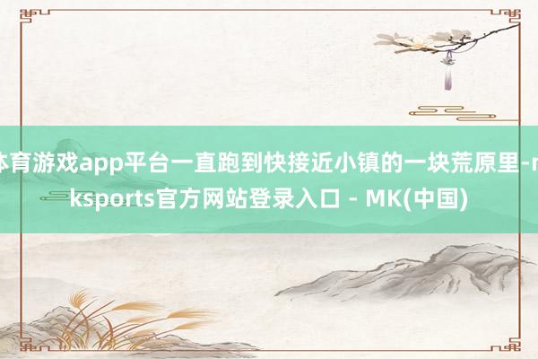 体育游戏app平台一直跑到快接近小镇的一块荒原里-mkspo