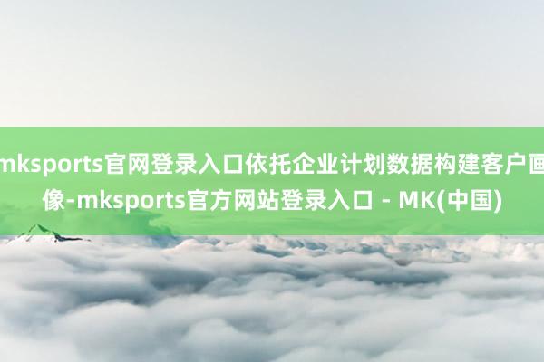 mksports官网登录入口依托企业计划数据构建客户画像-mksports官方网站登录入口 - MK(中国)