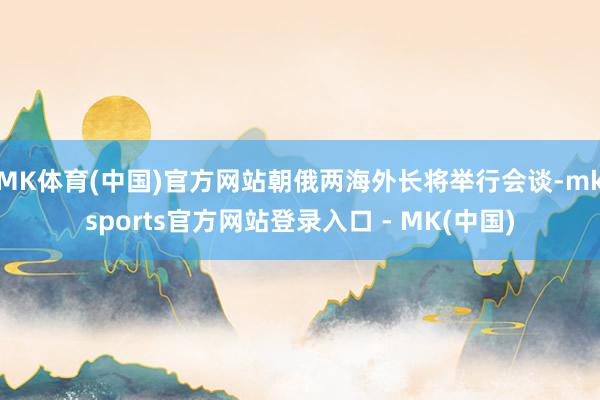 MK体育(中国)官方网站朝俄两海外长将举行会谈-mksports官方网站登录入口 - MK(中国)