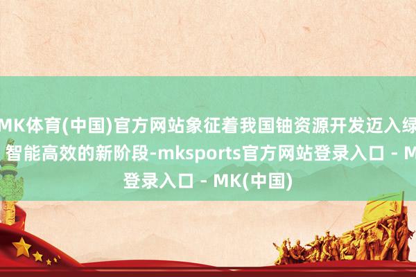 MK体育(中国)官方网站象征着我国铀资源开发迈入绿色安全、智能高效的新阶段-mksports官方网站登录入口 - MK(中国)