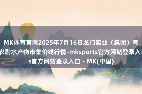 MK体育官网2025年7月16日龙门实业（集团）有限公司西三街农副水产物市集价钱行情-mksports官方网站登录入口 - MK(中国)