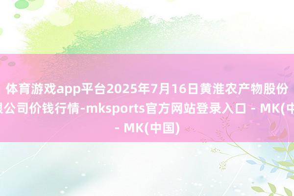 体育游戏app平台2025年7月16日黄淮农产物股份有限公司价钱行情-mksports官方网站登录入口 - MK(中国)