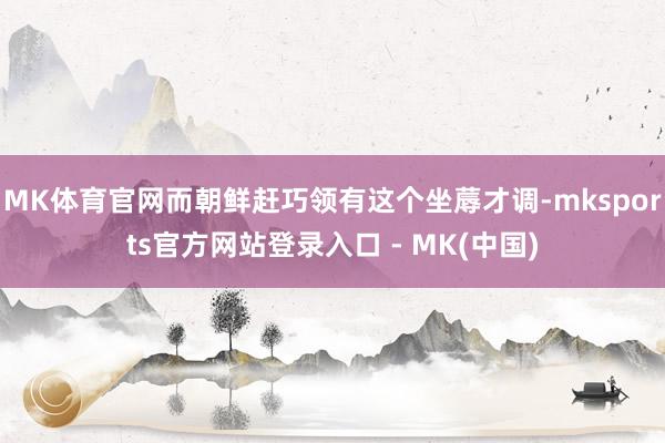 MK体育官网而朝鲜赶巧领有这个坐蓐才调-mksports官方网站登录入口 - MK(中国)