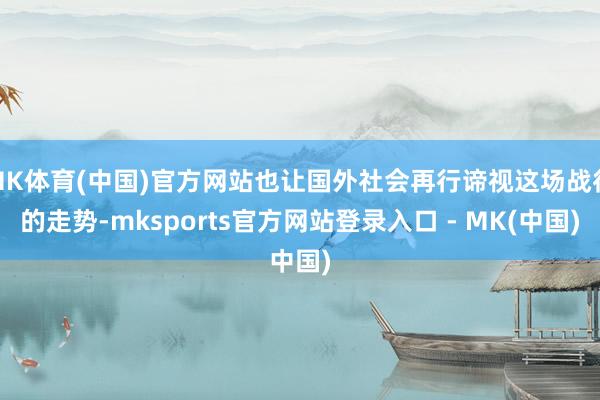 MK体育(中国)官方网站也让国外社会再行谛视这场战役的走势-mksports官方网站登录入口 - MK(中国)