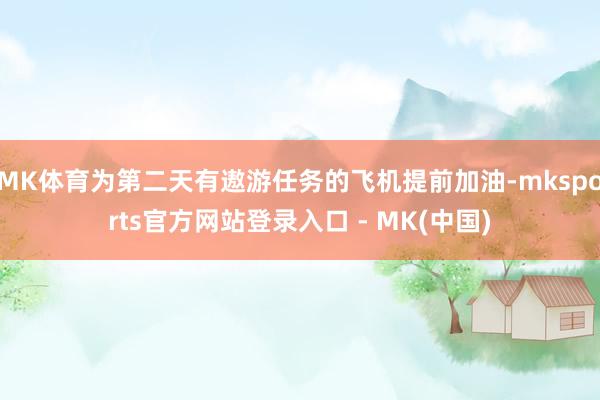 MK体育为第二天有遨游任务的飞机提前加油-mksports官方网站登录入口 - MK(中国)