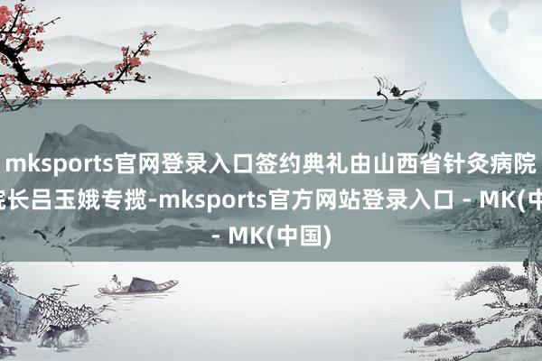 mksports官网登录入口签约典礼由山西省针灸病院副院长吕玉娥专揽-mksports官方网站登录入口 - MK(中国)