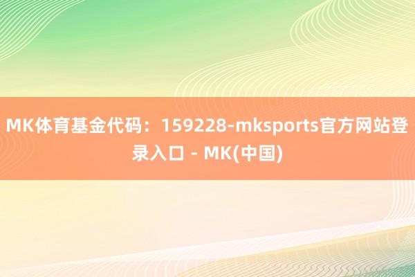 MK体育基金代码：159228-mksports官方网站登录入口 - MK(中国)