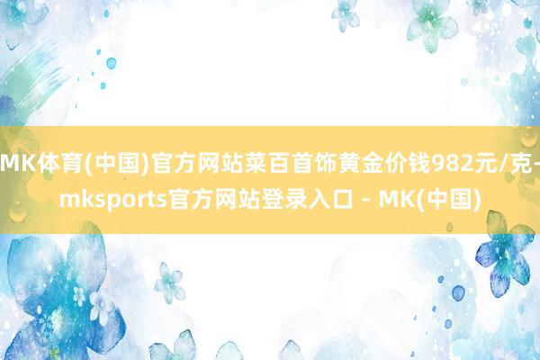 MK体育(中国)官方网站菜百首饰黄金价钱982元/克-mksports官方网站登录入口 - MK(中国)