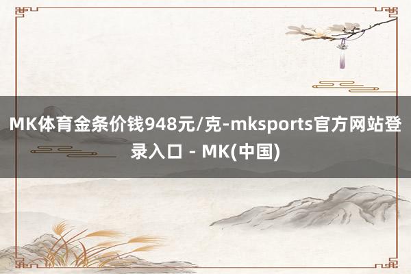 MK体育金条价钱948元/克-mksports官方网站登录入口 - MK(中国)