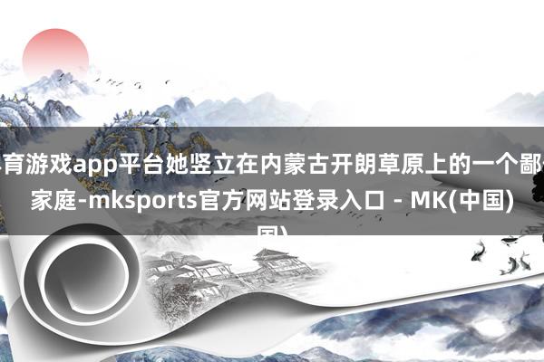 体育游戏app平台她竖立在内蒙古开朗草原上的一个鄙俗家庭-mksports官方网站登录入口 - MK(中国)