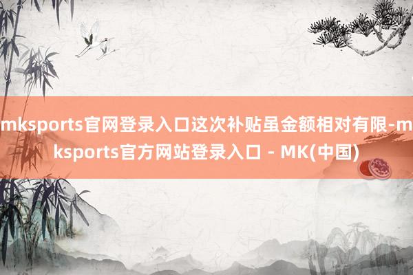 mksports官网登录入口这次补贴虽金额相对有限-mksports官方网站登录入口 - MK(中国)