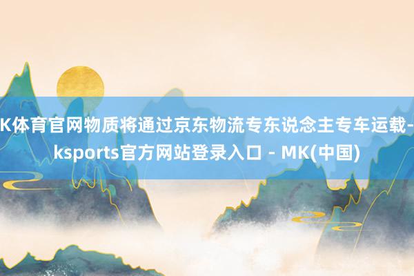 MK体育官网物质将通过京东物流专东说念主专车运载-mksports官方网站登录入口 - MK(中国)
