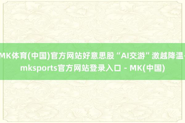 MK体育(中国)官方网站好意思股“AI交游”激越降温-mksports官方网站登录入口 - MK(中国)