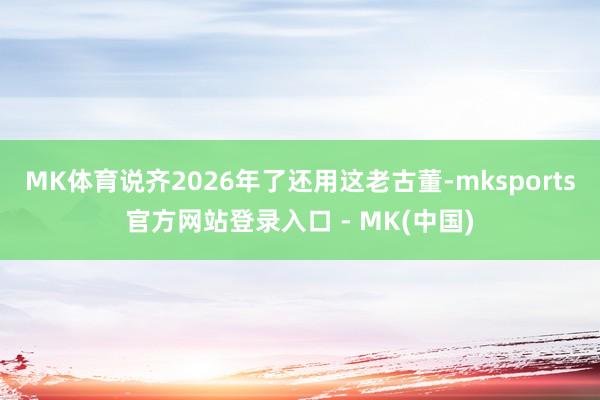 MK体育说齐2026年了还用这老古董-mksports官方网站登录入口 - MK(中国)