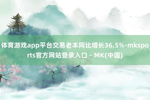 体育游戏app平台交易老本同比增长36.5%-mksports官方网站登录入口 - MK(中国)