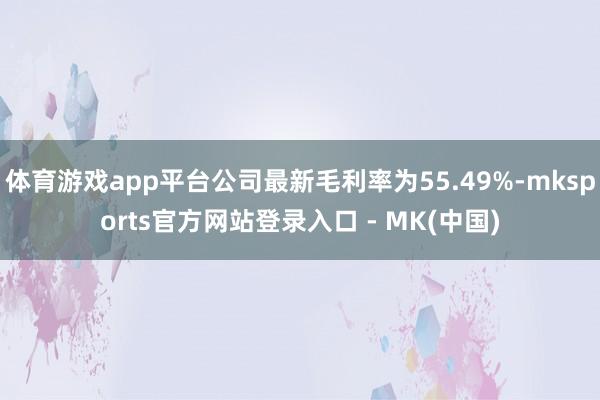 体育游戏app平台公司最新毛利率为55.49%-mksports官方网站登录入口 - MK(中国)