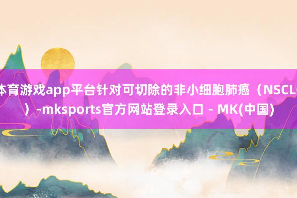 体育游戏app平台针对可切除的非小细胞肺癌（NSCLC）-mksports官方网站登录入口 - MK(中国)